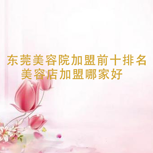東莞美容院加盟前十排名，美容店加盟哪家好